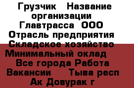 Грузчик › Название организации ­ Главтрасса, ООО › Отрасль предприятия ­ Складское хозяйство › Минимальный оклад ­ 1 - Все города Работа » Вакансии   . Тыва респ.,Ак-Довурак г.